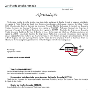Cartilha de Escolta Armada
                                                                             Por Autair Iuga


                                             Apresentação
    “Dedico esta cartilha à minha família, meu sócio, todos vigilantes de Escolta Armada e todas as autoridades,
em especial à Polícia Federal do Brasil, Seus Diretores, Coordenadores, Delegados e Agentes de Polícia Federal,
CGCSP (Coordenação Geral de Controle da Segurança Privada), DELESPs (Delegacias de Controle da Segurança
Privada), Comissões de Vistorias, Federações (em especial a FENAVIST - Federação Nacional das Empresas de
Segurança e Transporte de Valores), Sindicatos (em especial o SESVESP - Sindicato das Empresas de Segurança
Privada, Segurança Eletrônica, Serviços de Escolta e Cursos de Formação do Estado de S.Paulo), Associações (em
especial a ABREVIS - Associação Brasileira das Empresas de Vigilância e Segurança), entidades de classe represen-
tativa, e todos os homens e mulheres que de uma forma ou de outra ﬁzeram com que o Segmento de Escolta Armada
no Brasil chegasse até aqui, e principalmente aqueles heróis de várias empresas de todo o Brasil que deram sua
vida em prol do nosso segmento, pois isto move minha ideologia e estimula novas conquistas”.




   Autair Iuga
   iuga@macor.com.br


   Diretor-Sócio Grupo Macor.




         Vice-Presidente FENAVIST
   (Federação Nacional das Empresas de Segurança e Transporte de Valores
   (Para Assuntos de Escolta armada e Segurança pessoal).

        Responsável pela Comissão para Assuntos de Escolta Armada SESVESP.
   (Sindicato das Empresas de Segurança Privada, Segurança Eletrônica, Serviços De Escolta e Cursos de Formação
do Estado de São Paulo).

        Diretor de Escolta Armada ABREVIS.
   (Associação Brasileira das Empresas de Vigilância e Segurança).
                                                                                                              3
 
