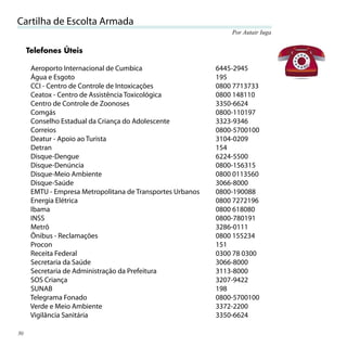 Cartilha de Escolta Armada
                                                                Por Autair Iuga


     Telefones Úteis

      Aeroporto Internacional de Cumbica                    6445-2945
      Água e Esgoto                                         195
      CCI - Centro de Controle de Intoxicações              0800 7713733
      Ceatox - Centro de Assistência Toxicológica           0800 148110
      Centro de Controle de Zoonoses                        3350-6624
      Comgás                                                0800-110197
      Conselho Estadual da Criança do Adolescente           3323-9346
      Correios                                              0800-5700100
      Deatur - Apoio ao Turista                             3104-0209
      Detran                                                154
      Disque-Dengue                                         6224-5500
      Disque-Denúncia                                       0800-156315
      Disque-Meio Ambiente                                  0800 0113560
      Disque-Saúde                                          3066-8000
      EMTU - Empresa Metropolitana de Transportes Urbanos   0800-190088
      Energia Elétrica                                      0800 7272196
      Ibama                                                 0800 618080
      INSS                                                  0800-780191
      Metrô                                                 3286-0111
      Ônibus - Reclamações                                  0800 155234
      Procon                                                151
      Receita Federal                                       0300 78 0300
      Secretaria da Saúde                                   3066-8000
      Secretaria de Administração da Prefeitura             3113-8000
      SOS Criança                                           3207-9422
      SUNAB                                                 198
      Telegrama Fonado                                      0800-5700100
      Verde e Meio Ambiente                                 3372-2200
      Vigilância Sanitária                                  3350-6624

30
 