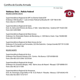 Cartilha de Escolta Armada
                                                                     Por Autair Iuga

 Telefones Úteis - Polícia Federal
 REGIÃO CENTRO-OESTE

 Superintendência Regional do DPF no Distrito Federal/DF
 Endereço: SAIS Quadra 7 - Lote 23 Setor Policial Sul Brasília-DF / CEP 70610-901
 Fone: (0xx-61) 3799-9500

 Superintendência Regional de Goiás
 End.: Av. Edmundo Pinheiro de Abreu, nº 826 - Setor Bela Vista - Goiânia CEP 74.823-030
 Fone: (62) 3240-9600

 Superintendência Regional de Mato Grosso
 Endereço: Av. Historiador Rubens de Mendonça, n. 1205 Bairro: Araés / Cep: 78.008-000
 Fone: (65) 3614-5600

 Superintendência Regional do Mato Grosso do Sul
 Endereço: R. Fernando Luiz Fernandes, 322 Vila Sobrinho - Campo Grande/CEP 79110-500
 Fone: (0xx-67) 3368-1100

 REGIÃO NORTE

 Superintendência Regional do Acre
 Endereço: Rua Floriano Peixoto, 874 - Centro - Rio Branco / CEP 69.908-030
 Fone: (0xx-68) 3223-3500/ 32233556

 Superintendência Regional do Amapá
 Endereço: Av. Ernestino Borges, 1402 - Bairro Jesus de Nazaré - Macapá / CEP 68908-010
 Fone: (0xx-96) 3213-7500

 Superintendência Regional do Amazonas
 End.: Av. Domingos Jorge Velho nº 40 - B. D. Pedro II - Planalto - Manaus / CEP 69.042-470
 Fone: (0xx-92) 3655-1515/1517
                                                                                              31
 