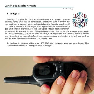 Cartilha de Escolta Armada
                                                                Por Autair Iuga


     8. Código Q

   O código Q original foi criado aproximadamente em 1909 pelo governo
britânico, como uma “lista de abreviações... preparadas para o uso dos na-
vios britânicos e estações costeiras licenciadas pela Agência postal geral”.
O código Q facilitou a comunicação entre operadores de rádios marítimos
que falam línguas diferentes, por isso sua rápida adoção internacionalmen-
te. Um total de quarenta e cinco códigos Q aparecem na “lista de abreviações para serem usadas
na radiocomunicação”, que foi incluída no serviço de regulamentação anexo à Terceira conven-
ção internacional de radiotelegraﬁa. A convenção aconteceu em Londres e foi assinada em 5 de
julho de 1912, tornando-se efetiva em 1 de julho de 1913.

  Os códigos Q compreendidos entre QAA-QNZ são reservados para uso aeronáutico; QOA-
QOZ para uso marítimo; QRA-QUZ para todos os serviços.




36
 