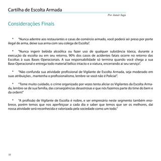 Cartilha de Escolta Armada
                                                                    Por Autair Iuga


Considerações Finais

   * “Nunca adentre aos restaurantes e casas de comércio armado, você poderá ser preso por porte
ilegal de arma, deixe sua arma com seu colega de Escolta”.

   * “Nunca ingerir bebida alcoólica ou fazer uso de qualquer substância tóxica, durante a
execução da escolta ou em seu retorno, 90% dos casos de acidentes fatais ocorre no retorno das
Escoltas à suas Bases Operacionais. A sua responsabilidade só termina quando você chega a sua
Base Operacional e entrega todo material bélico intacto e a viatura, encerrando ai seu serviço”.

  * “Não confunda sua atividade proﬁssional de Vigilante de Escolta Armada, seja moderado em
suas atribuições , mantenha o proﬁssionalismo, lembre-se você não é Policia!”.

   * “Tome muito cuidado, o crime organizado por vezes tenta aliciar os Vigilantes da Escolta Arma-
da, lembre-se de sua família, das conseqüências desastrosas e que nós fazemos parte do time do bem e
da ordem!”

   * “A proﬁssão de Vigilante de Escolta é nobre, e ser empresário neste segmento também eno-
brece, porém temos que nos aperfeiçoar a cada dia e saber que temos que ser os melhores, daí
nossa atividade será reconhecida e valorizada pela sociedade como um todo.”




38
 