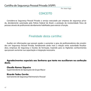 Cartilha de Segurança Pessoal Privada (VSPP)
                                                                 Por Autair Iuga


                                           CONCEITO

   Considera-se Segurança Pessoal Privada o serviço executado por empresa de segurança priva-
da, devidamente autorizada pela Polícia Federal do Brasil, a proteção da incolumidade física de
pessoas através de proﬁssionais devidamente habilitados para exercer a função.




                               Finalidade desta cartilha:

  Auxiliar em informações que possam ajudar e aumentar o grau de proﬁssionalismo dos envolvi-
dos em Segurança Pessoal Privada, fortalecendo ainda mais a relação entre autoridade ﬁscaliza-
dora, empresas de Segurança e Escolas de formação, trazendo para os Vigilantes conhecimentos
que possam aumentar sua capacitação e integração necessária.




  Agradecimentos especiais aos Senhores que tanto me auxiliaram na confecção
desta.

     Claudio Ramos Siqueira
     Superintendente de Operações do Grupo Macor

     Ricardo Tadeu Corrêa
     Sub Gerente de Segurança Patrimonial e Pessoal




42
 