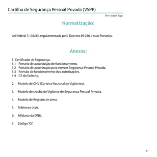 Cartilha de Segurança Pessoal Privada (VSPP)
                                                                    Por Autair Iuga


                                     Normatização:

 Lei federal 7.102/83, regulamentada pelo Decreto 89.056 e suas Portarias.



                                           Anexos:
 1. Certiﬁcado de Segurança.
 1.1 Portaria de autorização de funcionamento.
 1.2 Portaria de autorização para exercer Segurança Pessoal Privada.
 1.3 Revisão de funcionamento das autorizações.
 1.4 CR do Exército.

 2.   Modelo de CNV (Carteira Nacional de Vigilantes).

 3.   Modelo de crachá de Vigilante de Segurança Pessoal Privada.

 4.   Modelo de Registro de arma.

 5.   Telefones úteis.

 6.   Alfabeto da ONU.

 7.   Código “Q”.




                                                                                      43
 
