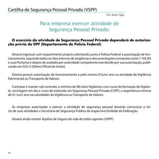 Cartilha de Segurança Pessoal Privada (VSPP)
                                                                      Por Autair Iuga


                        Para empresa exercer atividade de
                            Segurança Pessoal Privada:
  O exercício da atividade de Segurança Pessoal Privada dependerá de autoriza-
ção prévia do DPF (Departamento de Polícia Federal)


   Deverá ingressar com requerimento próprio solicitando junto à Policia Federal a autorização de fun-
cionamento, seguindo todos os ritos internos de exigências e documentações constantes na lei 7.102/83
e suas Portarias e depois de avaliado por autoridade competente esta decide por sua autorização, publi-
cando em D.O. U (Diário Oﬁcial da União).

   Deverá possuir autorização de funcionamento a pelo menos 01(um) ano na atividade de Vigilância
Patrimonial ou Transporte de Valores.

    Contratar e manter sob contrato, o mínimo de 08 (oito) Vigilantes com curso de formação de Vigilan-
te, reciclagem em dia e curso de extensão em Segurança Pessoal Privada (CSPP), e experiência mínima
de 01 (um) ano nas atividades de Vigilância ou Transporte de Valores.


   As empresas autorizadas a exercer a atividade de segurança pessoal deverão comunicar o ini-
cio de suas atividades a Secretaria de Segurança Publica da respectiva Unidade da Federação.

     Deverá ainda manter Apólice de Seguro de vida de todos agentes (VSPP).




44
 
