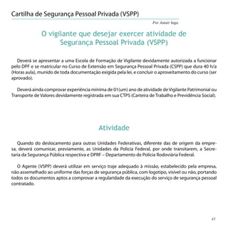 Cartilha de Segurança Pessoal Privada (VSPP)
                                                                     Por Autair Iuga


              O vigilante que desejar exercer atividade de
                    Segurança Pessoal Privada (VSPP)

  Deverá se apresentar a uma Escola de Formação de Vigilante devidamente autorizada a funcionar
pelo DPF e se matricular no Curso de Extensão em Segurança Pessoal Privada (CSPP) que dura 40 h/a
(Horas aula), munido de toda documentação exigida pela lei, e concluir o aproveitamento do curso (ser
aprovado).

   Deverá ainda comprovar experiência mínima de 01(um) ano de atividade de Vigilante Patrimonial ou
Transporte de Valores devidamente registrada em sua CTPS (Carteira de Trabalho e Previdência Social).




                                          Atividade

   Quando do deslocamento para outras Unidades Federativas, diferente das de origem da empre-
sa, deverá comunicar, previamente, as Unidades da Policia Federal, por onde transitarem, a Secre-
taria da Segurança Pública respectiva e DPRF – Departamento de Polícia Rodoviária Federal.

   O Agente (VSPP) deverá utilizar em serviço traje adequado à missão, estabelecido pela empresa,
não assemelhado ao uniforme das forças de segurança pública, com logotipo, visível ou não, portando
todos os documentos aptos a comprovar a regularidade da execução do serviço de segurança pessoal
contratado.




                                                                                                  45
 