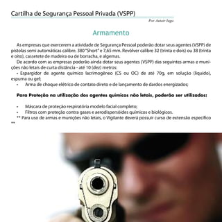 Cartilha de Segurança Pessoal Privada (VSPP)
                                                                         Por Autair Iuga


                                           Armamento
   As empresas que exercerem a atividade de Segurança Pessoal poderão dotar seus agentes (VSPP) de
pistolas semi automáticas calibre. 380 “Short” e 7,65 mm. Revólver calibre 32 (trinta e dois) ou 38 (trinta
e oito), cassetete de madeira ou de borracha, e algemas.
   De acordo com as empresas poderão ainda dotar seus agentes (VSPP) das seguintes armas e muni-
ções não letais de curta distância - até 10 (dez) metros:
   • Espargidor de agente químico lacrimogêneo (CS ou OC) de até 70g, em solução (liquido),
espuma ou gel;
   •     Arma de choque elétrico de contato direto e de lançamento de dardos energizados;

     Para Proteção na utilização dos agentes químicos não letais, poderão ser utilizados:

     •    Máscara de proteção respiratória modelo facial completo;
     •    Filtros com proteção contra gases e aerodispersóides químicos e biológicos.
     ** Para uso de armas e munições não letais, o Vigilante deverá possuir curso de extensão especíﬁco
**




46
 
