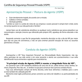 Cartilha de Segurança Pessoal Privada (VSPP)
                                                                    Por Autair Iuga


   Apresentação Pessoal / Postura do Agente (VSPP)

  o Estar devidamente trajado, de acordo com a missão;
  o Cabelos e Unhas cortadas;
  o Dentição perfeita;
  “Lembre-se você é o cartão de visita de sua empresa e asseio pessoal é sempre bem vindo, tanto
no serviço quanto na sua vida particular e familiar”.

   Jamais fazer uso de substâncias alcoólicas ou qualquer outra substância que possa prejudicar sua
concentração e atenção (mesmo que oferecido pelo próprio VIP), agradeça de forma educada e não
aceite.

  Responda somente o que lhe for perguntado, mantenha discrição no dia a dia do VIP, por maior
que seja seu grau de convivência, a não ser para orientar possível situação de riscos ou assuntos
pertinentes a função.



                             Conduta do Agente (VSPP)

   Acompanhar o VIP “Very Important Personal”, ou (Personalidade Muito Importante), não sig-
niﬁca participar da sua vida social e sim estar presente e atento aos acontecimentos a sua volta
identiﬁcando riscos eminentes e agindo para neutralizá-los.

   “A principal missão do Agente (VSPP) é manter a integridade física do VIP”.
   Ao conversar com o VIP mantenha distância de cerca de 50 cm, utilize termos como: Senhor, Se-
nhora, Disponha, Pois não, etc... E, lembre-se que para conversar não é preciso contatos físicos.
   Faça suas alimentações sempre de forma discreta, evite levar alimentos e bebidas para o carro
se este também for utilizado pelo VIP.
   Mantenha total sigilo proﬁssional, jamais comente sua rotina de trabalho e as particularidades do
seu VIP.
                                                                                                 47
 