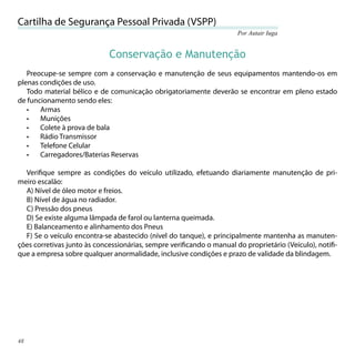 Cartilha de Segurança Pessoal Privada (VSPP)
                                                                      Por Autair Iuga


                             Conservação e Manutenção
   Preocupe-se sempre com a conservação e manutenção de seus equipamentos mantendo-os em
plenas condições de uso.
   Todo material bélico e de comunicação obrigatoriamente deverão se encontrar em pleno estado
de funcionamento sendo eles:
   •   Armas
   •   Munições
   •   Colete à prova de bala
   •   Rádio Transmissor
   •   Telefone Celular
   •   Carregadores/Baterias Reservas

  Veriﬁque sempre as condições do veículo utilizado, efetuando diariamente manutenção de pri-
meiro escalão:
  A) Nível de óleo motor e freios.
  B) Nível de água no radiador.
  C) Pressão dos pneus
  D) Se existe alguma lâmpada de farol ou lanterna queimada.
  E) Balanceamento e alinhamento dos Pneus
  F) Se o veículo encontra-se abastecido (nível do tanque), e principalmente mantenha as manuten-
ções corretivas junto às concessionárias, sempre veriﬁcando o manual do proprietário (Veículo), notiﬁ-
que a empresa sobre qualquer anormalidade, inclusive condições e prazo de validade da blindagem.




48
 
