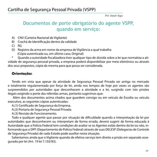 Cartilha de Segurança Pessoal Privada (VSPP)
                                                                      Por Autair Iuga


           Documentos de porte obrigatório do agente VSPP,
                        quando em serviço:
  A)   CNV (Carteira Nacional de Vigilante)
  B)   Crachá de Identiﬁcação dentro da validade
  C)   RG
  D)   Registro da arma em nome da empresa de Vigilância a qual trabalha
      (Cópia autenticada ou, em último caso, Original)
   * Quando a autoridade ﬁscalizadora tiver qualquer tipo de dúvida sobre a lei que normatiza a ati-
vidade de segurança pessoal privada, a empresa poderá disponibilizar por meio eletrônico ou através
dos seus prepostos, cópia da mesma para que possa ser considerada.

  Orientação:

   Tendo em vista que apesar da atividade de Segurança Pessoal Privada ser antiga no mercado
e totalmente regulamentada por força de lei, ainda nos tempos de hoje por vezes os agentes são
surpreendidos por autoridades que desconhecem a atividade e a lei, surgindo com isto prisões
ilegais exigindo o porte das referidas armas, portanto sugerimos que:
    Além dos documentos acima citados que guardem consigo ou em veículo de Escolta ou veículo
executivo, as seguintes cópias autenticadas:
   A.(1) Certiﬁcado de Segurança da Empresa.
   A.(2) Portaria de Segurança Pessoal Privada.
   A.(3) Revisão de Funcionamento.
   Todo e qualquer agente que passar por situação de diﬁculdade quando a interpretação da lei por
autoridades que desconhecem ou interpretam de forma errada, deverá sugerir de forma educada à
Autoridade que a Polícia Federal tem condições de avaliar se os Agentes estão dentro da lei ou não, in-
formando que o DPF (Departamento de Polícia Federal) através de suas DELESP (Delegacias de Controle
de Segurança Privada) de cada Estado pode auxiliar nesta situação.
   Salientamos ainda que o Vigilante quando de efetivo serviço tem direito a prisão em separado asse-
gurado por lei (Art. 19 lei 7.102/83).

                                                                                                    49
 