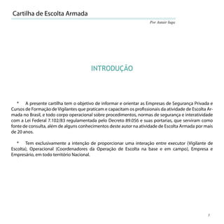 Cartilha de Escolta Armada
                                                                     Por Autair Iuga




                                        INTRODUÇÃO



   * A presente cartilha tem o objetivo de informar e orientar as Empresas de Segurança Privada e
Cursos de Formação de Vigilantes que praticam e capacitam os proﬁssionais da atividade de Escolta Ar-
mada no Brasil, e todo corpo operacional sobre procedimentos, normas de segurança e interatividade
com a Lei Federal 7.102/83 regulamentada pelo Decreto 89.056 e suas portarias, que serviram como
fonte de consulta, além de alguns conhecimentos deste autor na atividade de Escolta Armada por mais
de 20 anos.

   * Tem exclusivamente a intenção de proporcionar uma interação entre executor (Vigilante de
Escolta), Operacional (Coordenadores da Operação de Escolta na base e em campo), Empresa e
Empresário, em todo território Nacional.




                                                                                                  5
 