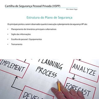 Cartilha de Segurança Pessoal Privada (VSPP)
                                                                          Por Autair Iuga




                           Estrutura do Plano de Segurança

     Os principais pontos a serem observados quanto à execução e planejamento da segurança VIP são:

     •   Planejamento de itinerários principais e alternativos

     •   Sigilo das informações

     •   Escolha do pessoal / Equipamentos

     •   Treinamento




50
 
