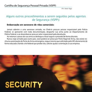 Cartilha de Segurança Pessoal Privada (VSPP)
                                                                     Por Autair Iuga




     Alguns outros procedimentos a serem seguidos pelos agentes
                        de Segurança (VSPP):
     Embarcação em aeronave de vôos comerciais:

   Jamais adentre a uma aeronave armado, no Chek-In procure pessoa responsável pela Polícia
Federal, se apresente com toda documentação, despache sua arma junto ao Departamento de
Polícia Federal, e ao desembarcar procure setor responsável pela devolução.
   Ao retomar a posse de sua arma se desloque a local seguro e proceda de forma discreta.
   Nunca viaje armado para outro país, você poderá ser preso por Porte Ilegal de Arma, não existe ne-
nhuma autorização de Porte de Arma estrangeira, negue mesmo que solicitado pelo VIP, obviamente de
forma educada citando a lei federal que proíbe isto, solicite ajuda e orientação à sua empresa.




52
 