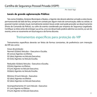 Cartilha de Segurança Pessoal Privada (VSPP)
                                                                        Por Autair Iuga

  Locais de grande aglomeração Pública:

   Tais como: Estádios, Ginásios Municipais e Boates, o Agente não deverá adentrar armado a estes locais,
permanecendo do lado de fora, sempre em contato por algum meio de comunicação, rádio ou celular, se
possível manter contato visual, normalmente existem locais onde você pode proceder ao desarmamento
(Posto de Comando da Polícia), ou cofre do evento coordenado por empresa de Segurança Legalizada.
Certiﬁque-se disto antes de entregar sua arma, uma vez desarmado poderá adentrar ao evento, ao sair do
evento, arme-se novamente em local seguro e de forma discreta.


             Treinamentos especíﬁcos para proteção do VIP
  Treinamentos especíﬁcos deverão ser feitos de formas constantes, de preferência com interação
do VIP, tais como:
  Graus de proteção:
  Normal: 02(dois) Veículos – Executivo e Escolta.
  05 (cinco) Agentes no Efetivo
  02 (dois) Agentes no Veículo Executivo;
  03 (três) Agentes no Veículo Escolta.

  Reduzido: 02(dois) Veículos - Executivo e Escolta.
  03(três) Agentes no Efetivo
  01(um) Agente no Veículo Executivo;
  02(dois) Agentes no Veículo Escolta.

  Mínimo: 01(um) Veículo - Executivo
  02 (dois) Agentes no Efetivo
  02 (dois) Agentes no Veículo Executivo;

  Acompanhamento: 01 (um) Veículo - Executivo
  01 (um) Agente no Efetivo
  01(um) Agente no Veículo Executivo;
                                                                                                      53
 