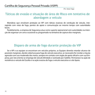 Cartilha de Segurança Pessoal Privada (VSPP)
                                                                       Por Autair Iuga


Táticas de evasão e situação de área de Risco em tentativa de
                     abordagem a veículo
   Manobras que envolvam proteção ao VIP com táticas evasivas de condução de veículo, inte-
ragindo com rotas de fuga, pontos de apoio e comunicação ao mesmo tempo com autoridades
locais.
   Paralelamente, a empresa de Segurança atua como suporte operacional com autoridades na inten-
ção de organizar um cerco ocasional ou programado na tentativa de captura dos marginais.




           Disparo de arma de fogo durante proteção do VIP
   Se o VIP e as equipes se encontram em veículos próprios, as Equipes deverão retardar alcance de
possíveis marginais, dando cobertura para fuga do veículo executivo, se necessário for revidar a injusta
agressão com uso moderado dos meios, sempre em contato com órgão de apoio oﬁcial e com sua Em-
presa, por isto orienta-se emprego de veículo blindado e rastreado por Satélite. Permanece na ação de
resistência o veículo de Escolta e na ação evasiva de fuga o veículo executivo e o de Apoio.




54
 