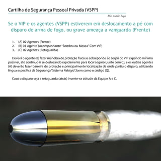 Cartilha de Segurança Pessoal Privada (VSPP)
                                                                       Por Autair Iuga

Se o VIP e os agentes (VSPP) estiverem em deslocamento a pé com
 disparo de arma de fogo, ou grave ameaça a vanguarda (Frente)

  1.   (A) 02 Agentes (Frente)
  2.   (B) 01 Agente (Acompanhante “Sombra ou Mosca” Com VIP)
  3.   (C) 02 Agentes (Retaguarda)

   Deverá o agente (B) fazer manobra de proteção física se sobrepondo ao corpo do VIP expondo mínimo
possível, ato contínuo ir se deslocando rapidamente para local seguro (junto com C), e os outros agentes
(A) deverão fazer barreira de proteção e principalmente localização de onde partiu o disparo, utilizando
língua especíﬁca da Segurança “Sistema Relógio”, bem como o código (Q).

  Caso o disparo seja a retaguarda (atrás) inverte-se atitude da Equipe A e C.




                                                                                                     55
 