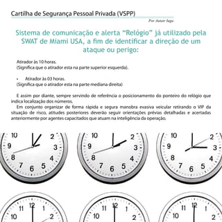 Cartilha de Segurança Pessoal Privada (VSPP)
                                                                  Por Autair Iuga


     Sistema de comunicação e alerta “Relógio” já utilizado pela
       SWAT de Miami USA, a ﬁm de identiﬁcar a direção de um
                        ataque ou perigo:
     Atirador às 10 horas.
     (Signiﬁca que o atirador esta na parte superior esquerda).

     •   Atirador às 03 horas.
     (Signiﬁca que o atirador esta na parte mediana direita)

   E assim por diante, sempre servindo de referência o posicionamento do ponteiro do relógio que
indica localização dos números.
   Em conjunto organizar de forma rápida e segura manobra evasiva veicular retirando o VIP da
situação de risco, atitudes posteriores deverão seguir orientações prévias detalhadas e acertadas
anteriormente por agentes capacitados que atuam na inteligência da operação.




56
 
