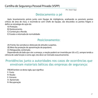 Cartilha de Segurança Pessoal Privada (VSPP)
                                                                    Por Autair Iuga


                                   Deslocamento a pé
    Após levantamento prévio junto com Equipe de inteligência, analisando os possíveis pontos
críticos de área de risco, e reunindo-se com Chefe de Equipe, são discutidos os pontos frágeis e
deﬁni-se estratégia de ação de:
    A) Proteção.
    B) Deslocamento.
    C) Contenção e Revide.
    E) Evasão e retomada de normalidade.

                                     Posicionamento:
   (A) Frente, faz varredura e detecção de atitudes suspeitas.
   (B) Meio faz proteção de aproximação de populares.
   (C) Retaguarda, contenção.
   Dependendo do lado que vier a ameaça, a reação poderá ser invertida por (A) e (C), sempre tendo a
ciência de cada função e como agir, isto deve ser treinado exaustivamente.

Providências junto a autoridades nos casos de ocorrências que
   envolvam materiais bélicos das empresas de segurança:
  FREAR lembre-se desta sigla, que signiﬁca:
  F- Furto
  R- Roubo
  E- Extravio
  A- Apreensão
  R- Recuperação




                                                                                                 57
 