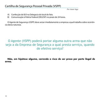 Cartilha de Segurança Pessoal Privada (VSPP)
                                                                       Por Autair Iuga


     A) Confecção de B.O na Delegacia do local do fato.
     B) Comunicação à Polícia Federal (DELESP) no prazo de 24 horas.

   O Agente de Segurança (VSPP) deve avisar imediatamente a empresa a qual trabalha sobre ocorrên-
cia desta natureza.




  O Agente (VSPP) poderá portar alguma outra arma que não
seja a da Empresa de Segurança a qual presta serviço, quando
                     de efetivo serviço?


  Não, em hipótese alguma, correndo o risco de ser preso por porte ilegal de
arma.




58
 