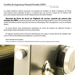 Cartilha de Segurança Pessoal Privada (VSPP)
                                                                                             Por Autair Iuga


ou coletes balísticos, deverá comunicar sua empresa de imediato, se dirigir à Delegacia de Polícia
mais próxima para confecção de B.O, e a empresa por sua vez tem o prazo de no máximo 24h
para comunicação oﬁcial junto ao DPF (Departamento de Polícia Federal)

   Garantia de Porte de Arma ao Vigilante de serviço, quando do retorno das
missões de VSPP: os Agentes deverão estar devidamente Registrados em sua CTPS (Carteira Proﬁs-
sional e Previdência Social, cujo porte da mesma na ﬁscalização não é obrigatório), e com as condições
abaixo:

  As armas devem estar devidamente registradas em nome da empresa de vigilância Privada a
qual trabalha (Cópia do Registro da Arma autenticada).

  Os Agentes deverão portar Crachá de Identiﬁcação com cargo e função dentro da validade, bem
como a CNV (Carteira Nacional de Vigilante) ou protocolo válido.

     Estar devidamente trajado.
     Parecer 491/2008, de 12 de Junho de 2.008 (DELESP/SP) Dr. Marcelo Feres Daher, Delegado de Polícia Federal.




60
 