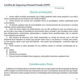 Cartilha de Segurança Pessoal Privada (VSPP)
                                                                      Por Autair Iuga


                                   Outras orientações
   1. Jamais utilize munição recarregada, isto é ilegal, podendo trazer sérios prejuízos à sua vida e
sérias complicações de sua empresa com a Polícia Federal.
   2. Jamais assuma seu serviço sem condições físicas ou psicológicas, solicite substituição junto
à sua empresa.
   3. Se detectar qualquer tipo de anormalidade com o funcionamento do armamento e munição
utilizada, solicite substituição imediata.
   4. Antes de iniciar viagem de deslocamento com seu VIP, certiﬁque-se que sua empresa esta a
par de tudo e que todas as providências documentais foram tomadas e que situações como verbas
para deslocamento, combustíveis, alimentações e estadias foram providenciadas, não se exponha
e nem exponha sua empresa.
   5. Nos horários de descanso mais ainda empenhado na missão de retornar com o VIP, não
freqüente local impróprio ou outros que possam trazer riscos a sua pessoa e a missão, não comen-
te com pessoas sobre o que você está fazendo , nem quem esta protegendo , mantenha sigilo das
informações.
   6. Tenha sempre as mãos, gravados em seu telefone celular os contatos considerados de ur-
gência:
   A) Polícia
   B) Bombeiro
   C) Plantão de sua empresa
   7. Procure manter atividades físicas regulares, você poderá necessitar a qualquer hora.



                                  Considerações ﬁnais
   O objetivo da confecção desta é contribuir ainda mais na capacitação e proﬁssionalização de Agentes
(VSPP), ampliar os conhecimentos dos empresários do setor e contratantes, deixando claro que respei-
tamos e valorizamos toda e qualquer técnica e metodologia desenvolvida para satisfazer a necessidade
do setor.

                                                                                                   61
 