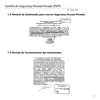 Cartilha de Segurança Pessoal Privada (VSPP)
                                                    Por Autair Iuga

 1.2 Portaria de Autorização para exercer Segurança Pessoal Privada.




 1.3 Revisão de Funcionamento das autorizações.




                                                                       63
 