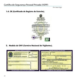 Cartilha de Segurança Pessoal Privada (VSPP)
                                                           Por Autair Iuga


     1.4. CR (Certificado de Registro do Exército).




     2. Modelo de CNV (Carteira Nacional de Vigilantes).




64
 