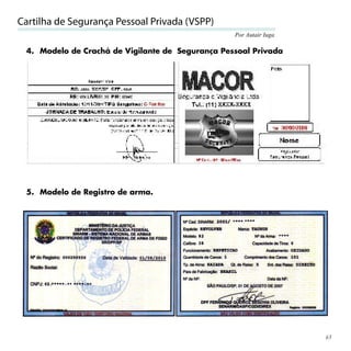 Cartilha de Segurança Pessoal Privada (VSPP)
                                                  Por Autair Iuga

 4. Modelo de Crachá de Vigilante de Segurança Pessoal Privada




 5. Modelo de Registro de arma.




                                                                    65
 