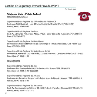Cartilha de Segurança Pessoal Privada (VSPP)
                                                                         Por Autair Iuga


     Telefones Úteis - Polícia Federal
     REGIÃO CENTRO-OESTE

     Superintendência Regional do DPF no Distrito Federal/DF
     Endereço: SAIS Quadra 7 - Lote 23 Setor Policial Sul Brasília-DF / CEP 70610-901
     Fone: (0xx-61) 3799-9500

     Superintendência Regional de Goiás
     End.: Av. Edmundo Pinheiro de Abreu, nº 826 - Setor Bela Vista - Goiânia CEP 74.823-030
     Fone: (62) 3240-9600

     Superintendência Regional de Mato Grosso
     Endereço: Av. Historiador Rubens de Mendonça, n. 1205 Bairro: Araés / Cep: 78.008-000
     Fone: (65) 3614-5600

     Superintendência Regional do Mato Grosso do Sul
     Endereço: R. Fernando Luiz Fernandes, 322 Vila Sobrinho - Campo Grande/CEP 79110-500
     Fone: (0xx-67) 3368-1100

     REGIÃO NORTE

     Superintendência Regional do Acre
     Endereço: Rua Floriano Peixoto, 874 - Centro - Rio Branco / CEP 69.908-030
     Fone: (0xx-68) 3223-3500/ 32233556

     Superintendência Regional do Amapá
     Endereço: Av. Ernestino Borges, 1402 - Bairro Jesus de Nazaré - Macapá / CEP 68908-010
     Fone: (0xx-96) 3213-7500

     Superintendência Regional do Amazonas
     End.: Av. Domingos Jorge Velho nº 40 - B. D. Pedro II - Planalto - Manaus / CEP 69.042-470
     Fone: (0xx-92) 3655-1515/1517
68
 