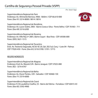Cartilha de Segurança Pessoal Privada (VSPP)
                                                                       Por Autair Iuga

 Superintendência Regional do Pará
 Endereço: Av. Almirante Barroso, 4466 - Belém / CEP 66.610-000
 Fone: (0xx-91) 3214-8000 / 8014 / 8016

 Superintendência Regional de Rondônia
 Endereço: Av. Lauro Sodré, 2905 - Bairro Costa e Silva - Porto Velho / CEP 78 903 - 711
 Fone: (0xx-69) 3216 6200

 Superintendência Regional de Roraima
 Endereço: Av. Ville Roy nº 2801, Bairro Caçari - Boa Vista - CEP: 69306-000
 Fone: (095) 3621-1515

 Superintendência Regional de Tocantins
 End.: Av. Teotonio Segurado, ACSU-SE 20, Qd. 202 Sul, Conj. 1 Lote 04 - Palmas
 CEP 77020-450 - Fone: (0xx-63) 3218-5700 / 5701 / 5715


 REGIÃO NORDESTE

 Superintendência Regional de Alagoas
 Endereço: End: Av. Maceió S/N - Bairro Jaraguá / CEP 57025-080
 Fone: (82) - 3216-6767

 Superintendência Regional da Bahia
 Endereço: Av. Oscar Pontes, 339 - Salvador / CEP 40460-130
 Fone: (0xx-71) 3319-6000

 Superintendência Regional do Ceará
 Endereço: R. Dr.Laudelino Coelho, 55 - Bairro de Fátima - Fortaleza / CEP 60415-43
 Fone: (0xx-85) 3392-4900


                                                                                           69
 
