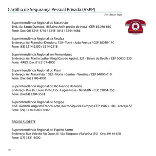 Cartilha de Segurança Pessoal Privada (VSPP)
                                                                          Por Autair Iuga


     Superintendência Regional do Maranhão
     End.: Av. Santo Dumont, 18 Bairro Anil ( prédio do incra ) CEP: 65.046-660
     Fone: (0xx-98) 3244-4740 / 3245-1845 / 3244-4686

     Superintendência Regional da Paraíba
     Endereço: Av. Marechal Deodoro, 150 - Torre - João Pessoa / CEP 58040-140
     Fone: (83) 3214-2500 / 3214-2518

     Superintendência Regional em Pernambuco
     Endereço: Av. Martin Luther King (Cais do Apolo), 321 - Bairro do Recife / CEP 50030-230
     Fone: -PABX (0xx-81) 2137-4000

     Superintendência Regional do Piauí
     Endereço: Av. Maranhão, 1022 - Norte - Centro - Teresina / CEP 64000-010
     Fone: (0xx-86) 2106-4900

     Superintendência Regional do Rio Grande do Norte
     Endereço: Rua Dr. Lauro Pinto,155 - Lagoa Nova - Natal/RN - CEP. 59064-250
     Fone: (0xx84) 3204-5503

     Superintendência Regional de Sergipe
     End.: Avenida Augusto Franco 2260, Bairro Siqueira Campos CEP: 49075-100 - Aracaju-SE
     Fone: (79) 3234-8500 / 8582


     REGIÃO SUDESTE

     Superintendência Regional do Espírito Santo
     Endereço: Rua Vale do Rio Doce, 01 São Torquato Vila Velha (ES) - Cep 29114-670
     Fone: (27) 3331-8000


70
 