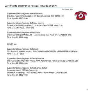 Cartilha de Segurança Pessoal Privada (VSPP)
                                                                    Por Autair Iuga

 Superintendência Regional de Minas Gerais
 End.: Rua Nascimento Gurgel, n° 30 - Bairro Gutierrez - CEP 30430-340
 Fone: (0xx-31) 3330-5200

 Superintendência Regional do Rio de Janeiro
 Endereço: Av. Rodrigues Alves, 1 - 3º andar - Centro / CEP 20081-250
 Fone: (21) 2203-4000 / 2203-4008

 Superintendência Regional de São Paulo
 Endereço: R. Hugo D’Antola, 95 - Lapa de Baixo - São Paulo-SP / CEP 05038-090
 Fone: (0xx-11) 3538-5000


 REGIÃO SUL

 Superintendência Regional do Paraná
 End.: Rua Profª Sandália Manzon, 210 – Santa Cândida CURITIBA – PARANÁ CEP. 82.640-030
 Fone: (41) 3251-7500

 Superintendência Regional de Santa Catarina
 End: Rua Paschoal Apóstolo Pítsica, 4744, Agronômica, Florianópolis/SC CEP 88.025-255
 Fone: (0xx-48) 3281-6500

 Superintendência Regional do Rio Grande do Sul
 Superintendente: DPF Ildo Gasparetto
 Endereço: Av. Ipiranga 1365 - Bairro Azenha - Porto Alegre CEP 90160-093
 Fone: (0xx-51) 3235-9000




                                                                                          71
 