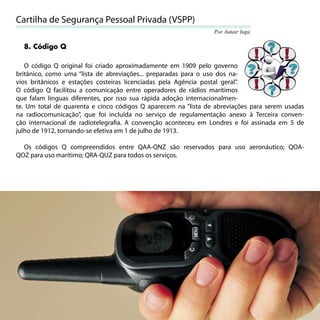 Cartilha de Segurança Pessoal Privada (VSPP)
                                                                Por Autair Iuga

  8. Código Q

   O código Q original foi criado aproximadamente em 1909 pelo governo
britânico, como uma “lista de abreviações... preparadas para o uso dos na-
vios britânicos e estações costeiras licenciadas pela Agência postal geral”.
O código Q facilitou a comunicação entre operadores de rádios marítimos
que falam línguas diferentes, por isso sua rápida adoção internacionalmen-
te. Um total de quarenta e cinco códigos Q aparecem na “lista de abreviações para serem usadas
na radiocomunicação”, que foi incluída no serviço de regulamentação anexo à Terceira conven-
ção internacional de radiotelegraﬁa. A convenção aconteceu em Londres e foi assinada em 5 de
julho de 1912, tornando-se efetiva em 1 de julho de 1913.

  Os códigos Q compreendidos entre QAA-QNZ são reservados para uso aeronáutico; QOA-
QOZ para uso marítimo; QRA-QUZ para todos os serviços.




                                                                                           73
 