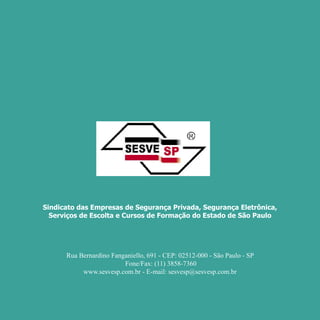 Por Autair Iuga




     Sindicato das Empresas de Segurança Privada, Segurança Eletrônica,
       Serviços de Escolta e Cursos de Formação do Estado de São Paulo




           Rua Bernardino Fanganiello, 691 - CEP: 02512-000 - São Paulo - SP
                              Fone/Fax: (11) 3858-7360
                www.sesvesp.com.br - E-mail: sesvesp@sesvesp.com.br




76
 