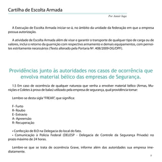 Cartilha de Escolta Armada
                                                                      Por Autair Iuga



  A Execução de Escolta Armada iniciar-se-á, no âmbito da unidade da federação em que a empresa
possua autorização.

   A atividade de Escolta Armada além de visar e garantir o transporte de qualquer tipo de carga ou de
valores, inclui o retorno da guarnição com respectivo armamento e demais equipamentos, com pernoi-
tes estritamente necessários (Texto alterado pela Portaria Nº. 408/2009-DG/DPF).




Providências junto às autoridades nos casos de ocorrência que
     envolva material bélico das empresas de Segurança.
   1.5 Em caso de ocorrência de qualquer natureza que venha a envolver material bélico (Armas, Mu-
nições e Coletes à prova de balas) utilizado pela empresa de segurança, qual providência tomar:

  Lembre-se desta sigla “FREAR”, que signiﬁca:

  F- Furto
  R- Roubo
  E- Extravio
  A- Apreensão
  R- Recuperação

   • Confecção de B.O na Delegacia do local do fato.
   • Comunicação à Polícia Federal (DELESP - Delegacia de Controle da Segurança Privada) no
prazo máximo de 24 horas.

   Lembre-se que se trata de ocorrência Grave, informe além das autoridades sua empresa ime-
diatamente.
                                                                                                   9
 