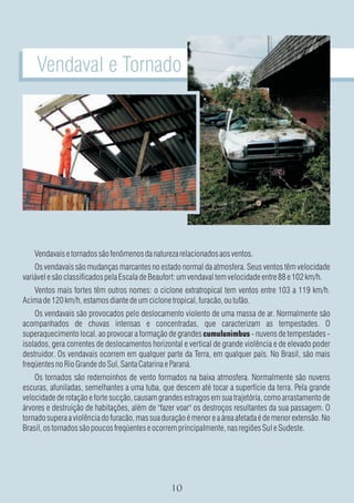 Vendaval e Tornado




    Vendavais e tornados são fenômenos da natureza relacionados aos ventos.
    Os vendavais são mudanças marcantes no estado normal da atmosfera. Seus ventos têm velocidade
variável e são classificados pela Escala de Beaufort: um vendaval tem velocidade entre 88 e 102 km/h.
   Ventos mais fortes têm outros nomes: o ciclone extratropical tem ventos entre 103 a 119 km/h.
Acima de 120 km/h, estamos diante de um ciclone tropical, furacão, ou tufão.
    Os vendavais são provocados pelo deslocamento violento de uma massa de ar. Normalmente são
acompanhados de chuvas intensas e concentradas, que caracterizam as tempestades. O
superaquecimento local, ao provocar a formação de grandes cumulunimbus - nuvens de tempestades -
isolados, gera correntes de deslocamentos horizontal e vertical de grande violência e de elevado poder
destruidor. Os vendavais ocorrem em qualquer parte da Terra, em qualquer país. No Brasil, são mais
freqüentes no Rio Grande do Sul, Santa Catarina e Paraná.
    Os tornados são redemoinhos de vento formados na baixa atmosfera. Normalmente são nuvens
escuras, afuniladas, semelhantes a uma tuba, que descem até tocar a superfície da terra. Pela grande
velocidade de rotação e forte sucção, causam grandes estragos em sua trajetória, como arrastamento de
árvores e destruição de habitações, além de "fazer voar" os destroços resultantes da sua passagem. O
tornado supera a violência do furacão, mas sua duração é menor e a área afetada é de menor extensão. No
Brasil, os tornados são poucos freqüentes e ocorrem principalmente, nas regiões Sul e Sudeste.
 