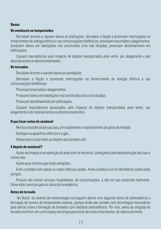 Danos
Os vendavais ou tempestades
    Derrubam árvores e causam danos às plantações; derrubam a fiação e provocam interrupções no
fornecimento de energia elétrica e nas comunicações telefônicas; provocam enxurradas e alagamentos;
produzem danos em habitações mal construídas e/ou mal situadas; provocam destelhamento em
edificações;
    Causam traumatismos pelo impacto de objetos transportados pelo vento, por afogamento e por
deslizamentos ou desmoronamentos.
Os tornados
   Derrubam árvores e causam danos às plantações;
   Derrubam a fiação e provocam interrupções no fornecimento de energia elétrica e nas
comunicações telefônicas;
   Provocam enxurradas e alagamentos;
   Produzem danos em habitações mal construídas e/ou mal situadas;
   Provocam destelhamento em edificações;
    Causam traumatismos provocados pelo impacto de objetos transportados pelo vento, por
afogamento e por deslizamentos ou desmoronamentos.

O que fazer antes do vendaval
   Revise a resistência de sua casa, principalmente o madeiramento de apoio do telhado;
   Desligue os aparelhos elétricos e o gás;
   Abaixe para o piso todos os objetos que possam cair.
E depois do vendaval?
    Ajude na limpeza e recuperação da área onde se encontra, começando pela desobstrução das ruas e
outras vias;
   Ajude seus vizinhos que foram atingidos;
    Evite o contato com cabos ou redes elétricas caídas. Avise a Defesa Civil ou Bombeiros sobre estes
perigos;
    Procure não utilizar serviços hospitalares, de comunicações, a não ser que necessite realmente.
Deixe estes serviços para os casos de emergência.
Antes do tornado
     No Brasil, os centros de meteorologia conseguem alertar com algumas horas de antecedência a
formação de nuvens de tempestades severas, porque ainda não contam com tecnologias necessárias
para alertar sobre a formação de tornados com bastante antecedência. Por isso, antes da chegada do
tornado você tem um curto espaço de tempo para tomar decisões importantes, de vida ou de morte.
 
