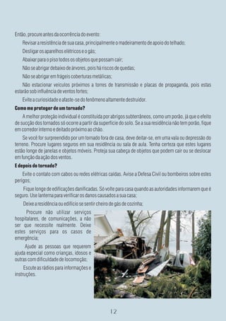 Então, procure antes da ocorrência do evento:
    Revisar a resistência de sua casa, principalmente o madeiramento de apoio do telhado;
    Desligar os aparelhos elétricos e o gás;
    Abaixar para o piso todos os objetos que possam cair;
    Não se abrigar debaixo de árvores, pois há riscos de quedas;
    Não se abrigar em frágeis coberturas metálicas;
    Não estacionar veículos próximos a torres de transmissão e placas de propaganda, pois estas
estarão sob influência de ventos fortes;
    Evite a curiosidade e afaste-se do fenômeno altamente destruidor.
Como me proteger de um tornado?
    A melhor proteção individual é constituída por abrigos subterrâneos, como um porão, já que o efeito
de sucção dos tornados só ocorre a partir da superfície do solo. Se a sua residência não tem porão, fique
em corredor interno e deitado próximo ao chão.
     Se você for surpreendido por um tornado fora de casa, deve deitar-se, em uma vala ou depressão do
terreno. Procure lugares seguros em sua residência ou sala de aula. Tenha certeza que estes lugares
estão longe de janelas e objetos móveis. Proteja sua cabeça de objetos que podem cair ou se deslocar
em função da ação dos ventos.
E depois do tornado?
    Evite o contato com cabos ou redes elétricas caídas. Avise a Defesa Civil ou bombeiros sobre estes
perigos;
    Fique longe de edificações danificadas. Só volte para casa quando as autoridades informarem que é
seguro. Use lanterna para verificar os danos causados a sua casa;
    Deixe a residência ou edifício se sentir cheiro de gás de cozinha;
      Procure não utilizar serviços
hospitalares, de comunicações, a não
ser que necessite realmente. Deixe
estes serviços para os casos de
emergência;
     Ajude as pessoas que requerem
ajuda especial como crianças, idosos e
outras com dificuldade de locomoção;
     Escute as rádios para informações e
instruções.
 