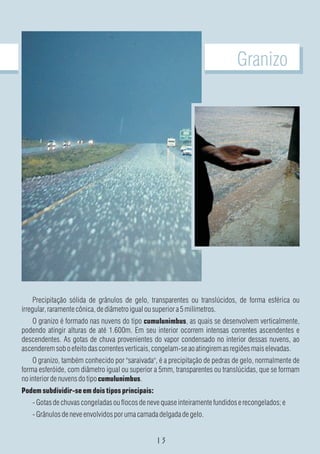 Granizo




     Precipitação sólida de grânulos de gelo, transparentes ou translúcidos, de forma esférica ou
irregular, raramente cônica, de diâmetro igual ou superior a 5 milímetros.
   O granizo é formado nas nuvens do tipo cumulunimbus, as quais se desenvolvem verticalmente,
podendo atingir alturas de até 1.600m. Em seu interior ocorrem intensas correntes ascendentes e
descendentes. As gotas de chuva provenientes do vapor condensado no interior dessas nuvens, ao
ascenderem sob o efeito das correntes verticais, congelam-se ao atingirem as regiões mais elevadas.
    O granizo, também conhecido por "saraivada", é a precipitação de pedras de gelo, normalmente de
forma esferóide, com diâmetro igual ou superior a 5mm, transparentes ou translúcidas, que se formam
no interior de nuvens do tipo cumulunimbus.
Podem subdividir-se em dois tipos principais:
   - Gotas de chuvas congeladas ou flocos de neve quase inteiramente fundidos e recongelados; e
   - Grânulos de neve envolvidos por uma camada delgada de gelo.
 