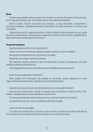 Danos
   O granizo causa grandes prejuízos à agricultura. No Brasil, as culturas de frutas de clima temperado,
como maçã, pera, pêssego, kiwi, e a fumicultura são as mais vulneráveis ao granizo.
     Dentre os danos materiais provocados pela saraivada, os mais importantes correspondem à
destruição de telhados, especialmente quando construídos com telhas de amianto ou de barro e aos
fruticultores.
     Poderão ainda ocorrer: congestionamentos no trânsito devido ao acúmulo de gelo nas ruas, queda
de árvores, destelhamentos, perda de lavoura, alagamentos, danos às redes elétricas, amassamento de
latarias de veículos e quebra de vidros de veículos.


Perguntas freqüentes
    O que fazer quando ocorrer uma chuva de granizo?
    Abrigar-se da chuva torrencial que poderá acompanhar o granizo e causar inundações;
    Não abrigar-se debaixo de árvores, pois há riscos de quedas;
    Não abrigar-se em frágeis coberturas metálicas;
    Não estacionar veículos próximos a torres de transmissão e placas de propaganda, pois estas
estarão sob influência de ventos fortes.
    Evite engarrafamentos em ruas e avenidas que foram afetadas pela chuva de granizo.


    Existe risco de desabamentos de telhados?
   Tenha cuidado com construções mal acabadas ou construídas, procure abrigar-se em locais
seguros resistentes a fortes ventos, onde não há riscos de destelhamentos;


    O que devo fazer ao verificar os riscos de desabamentos de construções e telhados?
   Avise aos seus vizinhos sobre o perigo, no caso de casas construídas em áreas de riscos. Avise,
também, imediatamente ao Corpo de Bombeiros e à Defesa Civil;
    Convença as pessoas que moram nas áreas de risco a saírem de casa durante as chuvas;
    Você pode fazer junto com a sua comunidade um plano de evacuação.


    O que é um plano de evacuação?
    É um plano que permite salvar a sua vida e de seus vizinhos. Se você está morando numa área de
risco, tenha com sua vizinhança um plano de evacuação com um sistema de alarme.
 