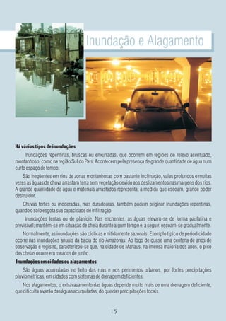 Inundação e Alagamento




Há vários tipos de inundações
     Inundações repentinas, bruscas ou enxurradas, que ocorrem em regiões de relevo acentuado,
montanhoso, como na região Sul do País. Acontecem pela presença de grande quantidade de água num
curto espaço de tempo.
    São freqüentes em rios de zonas montanhosas com bastante inclinação, vales profundos e muitas
vezes as águas de chuva arrastam terra sem vegetação devido aos deslizamentos nas margens dos rios.
A grande quantidade de água e materiais arrastados representa, à medida que escoam, grande poder
destruidor.
   Chuvas fortes ou moderadas, mas duradouras, também podem originar inundações repentinas,
quando o solo esgota sua capacidade de infiltração.
     Inundações lentas ou de planície. Nas enchentes, as águas elevam-se de forma paulatina e
previsível; mantêm-se em situação de cheia durante algum tempo e, a seguir, escoam-se gradualmente.
    Normalmente, as inundações são cíclicas e nitidamente sazonais. Exemplo típico de periodicidade
ocorre nas inundações anuais da bacia do rio Amazonas. Ao logo de quase uma centena de anos de
observação e registro, caracterizou-se que, na cidade de Manaus, na imensa maioria dos anos, o pico
das cheias ocorre em meados de junho.
Inundações em cidades ou alagamentos
    São águas acumuladas no leito das ruas e nos perímetros urbanos, por fortes precipitações
pluviométricas, em cidades com sistemas de drenagem deficientes.
    Nos alagamentos, o extravasamento das águas depende muito mais de uma drenagem deficiente,
que dificulta a vazão das águas acumuladas, do que das precipitações locais.
 