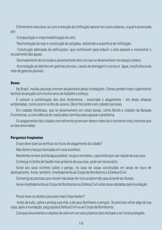 O fenômeno relaciona-se com a redução da infiltração natural nos solos urbanos, a qual é provocada
por:
    Compactação e impermeabilização do solo;
    Pavimentação de ruas e construção de calçadas, reduzindo a superfície de infiltração;
    Construção adensada de edificações, que contribuem para reduzir o solo exposto e concentrar o
escoamento das águas;
    Desmatamento de encostas e assoreamento dos rios que se desenvolvem no espaço urbano;
    Acumulação de detritos em galerias pluviais, canais de drenagem e cursos d´água; insuficiência da
rede de galerias pluviais.


Danos
   No Brasil, muitas pessoas morrem anualmente pelas inundações. Outras perdem todo o patrimônio
familiar alcançado com muitos anos de trabalho e esforço.
    É comum a combinação dos dois fenômenos - enxurrada e alagamento - em áreas urbanas
acidentadas, como ocorre no Rio de Janeiro, Belo Horizonte e em cidades serranas.
   Em cidades litorâneas, que se desenvolvem em cotas baixas, como Recife e cidades da Baixada
Fluminense, a coincidência de marés altas contribui para agravar o problema.
    Os alagamentos das cidades normalmente provocam danos materiais e humanos mais intensos que
os das enxurradas.


Perguntas freqüentes
    O que devo fazer ao verificar os riscos de alagamento da cidade?
    Não deixe crianças trancadas em casa sozinhas;
    Mantenha sempre pronta água potável, roupa e remédios, caso tenha que sair rápido da sua casa;
    Conheça o Centro de Saúde mais próximo da sua casa, pode ser necessário;
    Avise aos seus vizinhos sobre o perigo, no caso de casas construídas em áreas de risco de
deslizamento. Avise, também, imediatamente ao Corpo de Bombeiros e à Defesa Civil;
    Convença as pessoas que moram nas áreas de risco a saírem de casa durante as chuvas;
    Avise imediatamente ao Corpo de Bombeiros ou Defesa Civil sobre áreas afetadas pela inundação.


    Posso levar os objetos pessoais mais importantes?
    Antes de tudo, salve e proteja sua vida, a de seus familiares e amigos. Se precisar retirar algo de sua
casa, após a inundação, peça ajuda à Defesa Civil ou ao Corpo de Bombeiros;
    Coloque documentos e objetos de valor em um saco plástico bem fechado e em local protegido.
 