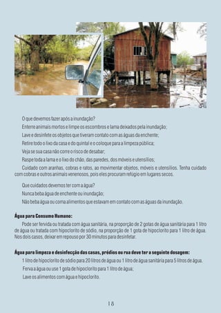 O que devemos fazer após a inundação?
    Enterre animais mortos e limpe os escombros e lama deixados pela inundação;
    Lave e desinfete os objetos que tiveram contato com as águas da enchente;
    Retire todo o lixo da casa e do quintal e o coloque para a limpeza pública;
    Veja se sua casa não corre o risco de desabar;
    Raspe toda a lama e o lixo do chão, das paredes, dos móveis e utensílios;
   Cuidado com aranhas, cobras e ratos, ao movimentar objetos, móveis e utensílios. Tenha cuidado
com cobras e outros animais venenosos, pois eles procuram refúgio em lugares secos.

    Que cuidados devemos ter com a água?
    Nunca beba água de enchente ou inundação;
    Não beba água ou coma alimentos que estavam em contato com as águas da inundação.

Água para Consumo Humano:
    Pode ser fervida ou tratada com água sanitária, na proporção de 2 gotas de água sanitária para 1 litro
de água ou tratada com hipoclorito de sódio, na proporção de 1 gota de hipoclorito para 1 litro de água.
Nos dois casos, deixar em repouso por 30 minutos para desinfetar.

Água para limpeza e desinfecção das casas, prédios ou rua deve ter a seguinte dosagem:
    1 litro de hipoclorito de sódio para 20 litros de água ou 1 litro de água sanitária para 5 litros de água.
    Ferva a água ou use 1 gota de hipoclorito para 1 litro de água;
    Lave os alimentos com água e hipoclorito.
 