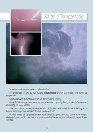 Raios e Tempestade




    Tempestades são caracterizadas por raios e trovões.
   São produzidas por uma ou mais nuvens cumulunimbus também conhecidas como nuvens de
tempestade.
    Uma típica nuvem de tempestades tem um diâmetro de 10 a 20 km.
   Cerca de 2000 tempestades estão sempre ocorrendo, o que significa que 16 milhões ocorrem
anualmente em nosso planeta.
     A freqüência de tempestades em um dado local depende de vários fatores, entre eles a topografia, a
latitude, a proximidade de massas de água e a continentalidade.
    Os raios podem ser perigosos. Quando estão caindo por perto, você está sujeito a ser atingido
diretamente por eles. A chance de uma pessoa ser atingida por um raio é algo em torno de 1 para
1milhão.
 