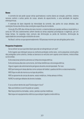 Danos
    A corrente do raio pode causar sérias queimaduras e outros danos ao coração, pulmões, sistema
nervoso central e outras partes do corpo, através do aquecimento, e uma variedade de reações
eletroquímicas.
   A extensão do dano depende da intensidade da corrente, das partes do corpo afetadas, das
condições físicas da vítima e das condições específicas do incidente.
    Cerca de 20 a 30% das vítimas de raios morrem, a maioria delas por parada cardíaca e respiratória, e
cerca de 70% dos sobreviventes sofrem devido às sérias seqüelas psicológicas e orgânicas, por um
longo tempo. As seqüelas mais comuns são diminuição ou perda de memória, diminuição da
capacidade de concentração e distúrbio do sono.
    No Brasil, estima-se que aproximadamente 100 pessoas morrem por ano atingidas pelos raios.


Perguntas freqüentes
    Se eu estiver na rua o que devo fazer para não ser atingindo por um raio?
    Evite lugares que ofereçam pouca ou nenhuma proteção contra raios, como pequenas construções
não protegidas como celeiros, tendas ou barracos ou veículos sem capota como tratores, motocicletas
ou bicicletas;
    Evite estacionar próximo a árvores ou linhas de energia elétrica;
    Evite estruturas altas tais como torres, de linhas telefônicas e de energia elétrica;
    Alguns lugares são extremamente perigosos durante uma tempestade. Por isso:
    NÃO permaneça em áreas abertas como campos de futebol, quadras de tênis e estacionamentos;
    NÃO fique no alto de morros ou no topo de prédios;
    NÃO se aproxime de cercas de arame, varais metálicos, linhas aéreas e trilhos;
    NUNCA se abrigue debaixo de árvores isoladas.


    E se eu estiver dentro de casa? Existe algum risco?
    Não use telefone (o sem fio pode ser usado);
    Não fique próximo a tomadas, canos, janelas e portas metálicas;
    Não toque em equipamentos elétricos que estejam ligados à rede elétrica.
 