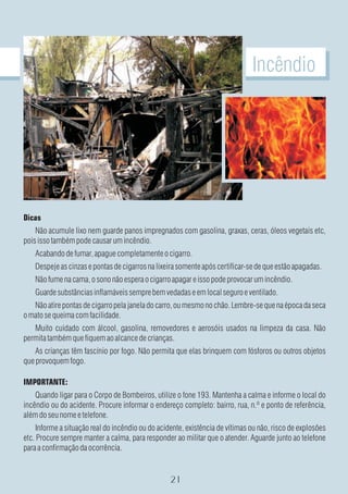 Incêndio




Dicas
    Não acumule lixo nem guarde panos impregnados com gasolina, graxas, ceras, óleos vegetais etc,
pois isso também pode causar um incêndio.
    Acabando de fumar, apague completamente o cigarro.
    Despeje as cinzas e pontas de cigarros na lixeira somente após certificar-se de que estão apagadas.
    Não fume na cama, o sono não espera o cigarro apagar e isso pode provocar um incêndio.
    Guarde substâncias inflamáveis sempre bem vedadas e em local seguro e ventilado.
   Não atire pontas de cigarro pela janela do carro, ou mesmo no chão. Lembre-se que na época da seca
o mato se queima com facilidade.
   Muito cuidado com álcool, gasolina, removedores e aerosóis usados na limpeza da casa. Não
permita também que fiquem ao alcance de crianças.
    As crianças têm fascínio por fogo. Não permita que elas brinquem com fósforos ou outros objetos
que provoquem fogo.

IMPORTANTE:
    Quando ligar para o Corpo de Bombeiros, utilize o fone 193. Mantenha a calma e informe o local do
incêndio ou do acidente. Procure informar o endereço completo: bairro, rua, n.º e ponto de referência,
além do seu nome e telefone.
     Informe a situação real do incêndio ou do acidente, existência de vítimas ou não, risco de explosões
etc. Procure sempre manter a calma, para responder ao militar que o atender. Aguarde junto ao telefone
para a confirmação da ocorrência.
 