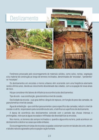 Deslizamento




    Fenômeno provocado pelo escorregamento de materiais sólidos, como solos, rochas, vegetação
e/ou material de construção ao longo de terrenos inclinados, denominados de "encostas", "pendentes"
ou "escarpas".
     Os deslizamentos em encostas e morros urbanos vêm ocorrendo com uma freqüência alarmante
nestes últimos anos, devido ao crescimento desordenado das cidades, com a ocupação de novas áreas
de risco.
    Há que considerar três fatores de influência na ocorrência dos deslizamentos:
    Tipo de solo - sua constituição, granulometria e nível de coesão;
    Declividade da encosta - cujo grau define o ângulo de repouso, em função do peso das camadas, da
granulometria e nível de coesão;
   Água de embebição - que contribui para aumentar o peso específico das camadas; reduzir o nível de
coesão e o atrito, responsáveis pela consistência do solo, e lubrificar as superfícies de deslizamento.
    A época de ocorrência dos deslizamentos coincide com o período das chuvas intensas e
prolongadas, visto que as águas escoadas e infiltradas vão desestabilizar as encostas.
    Nos morros, os terrenos são sempre inclinados e, quando a água entra na terra, pode acontecer um
deslizamento e destruir as casas que estão embaixo.
     Os escorregamentos em áreas de encostas ocupadas costumam ocorrer em taludes de corte, aterros
e taludes naturais agravados pela ocupação e ação humana.
 