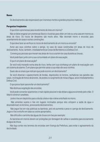 Danos
    Os deslizamentos são responsáveis por inúmeras mortes e grandes prejuízos materiais.

Perguntas freqüentes
    O que dizer a promessas para recebimento de lotes em morros?
    Não se deixe enganar por promessas fáceis e ilusórias para obter um lote ou uma casa em morros ou
áreas de risco. Os riscos de desastres são muito altos. Não desmate morro e encostas para
assentamento de casas e outras construções.
    O que devo fazer ao verificar os riscos de deslizamento de um morro ou encosta?
    Avise aos seus vizinhos sobre o perigo, no caso de casas construídas em áreas de risco de
deslizamento. Avise, também, imediatamente ao Corpo de Bombeiros e à Defesa Civil.
    Convença as pessoas que moram nas áreas de risco a saírem de casa durante as chuvas;
    Você pode fazer junto com a sua comunidade um plano de evacuação.
    O que é um plano de evacuação?
   Se você está morando numa área de risco, tenha com sua vizinhança um plano de evacuação com
um sistema de alarme. É um plano que permite salvar a sua vida e de seus vizinhos.
    Quais são os sinais que indicam que pode ocorrer um deslizamento?
   Se você observar o aparecimento de fendas, depressões no terreno, rachaduras nas paredes das
casas, inclinação de tronco de árvores, de postes e o surgimento de minas d'água, avise imediatamente a
Defesa Civil.
    O que posso fazer para evitar um deslizamento?
    Não destrua a vegetação das encostas;
    Você pode consertar vazamentos o mais rápido possível e não deixar a água escorrendo pelo chão. O
ideal é construir canaletas;
    Junte o lixo em depósitos para o dia da coleta e não o deixe entulhado no morro;
    Não amontoe sujeira e lixo em lugares inclinados porque eles entopem a saída de água e
desestabilizam os terrenos, provocando deslizamentos;
    Não jogue lixo em vias públicas ou barreiras, pois ele aumenta o peso e o perigo de deslizamento.
Jogue o lixo e entulho em latas ou cestos apropriados;
    Não dificulte o caminho das águas de chuva com lixo por exemplo;
    As barreiras em morros devem ser protegidas por drenagem de calhas e canaletas para escoamento
da água da chuva;
   Não faça cortes nos terrenos de encostas sem licença da Prefeitura, para evitar o agravamento da
declividade;
 