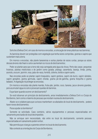 Solicite à Defesa Civil, em caso de morros e encostas, a colocação de lonas plásticas nas barreiras;
    As barreiras devem ser protegidas com vegetação que tenha raízes compridas, gramas e capins que
sustentam mais a terra;
   Em morros e encostas, não plante bananeiras e outras plantas de raízes curtas, porque as raízes
dessas árvores não fixam o solo e aumentam os riscos de deslizamentos;
     Pode-se plantar para que a terra não seja carregada pela água da chuva. Perto das casas: pequenas
fruteiras, plantas medicinais e de jardim como goiaba, pitanga, carambola, laranja, limão, pinha,
acerola, urucum, jasmim, rosa, pata-de-vaca, hortelã, cidreira, boldo e capim santo;
    Nas encostas pode-se plantar capim braquiária, capim gordura, capim-de-burro, capim sândalo,
capim gengibre, grama germuda, capim chorão, grama pé-de-galinha, grama forquilha e grama
batatais. A vegetação irá proteger as encostas;
    Em morros e encostas não plante mamão, fruta-pão, jambo, coco, banana, jaca e árvores grandes,
pois acumulam água no solo e provocam quedas de barreiras.
   O que fazer quando ocorrer um deslizamento?
   Se você observar um princípio de deslizamento, avise imediatamente a Defesa Civil e o Corpo de
Bombeiros, bem como o máximo de pessoas que residam na área do deslizamento;
   Afaste-se e colabore para que curiosos mantenham-se afastados do local do deslizamento, poderá
haver novos deslizamentos.
   Posso ajudar os bombeiros?
    Somente se solicitado. Caso contrário, vários equipamentos e pessoas especializadas em
salvamento precisarão do local desimpedido;
   Não se arrisque sem necessidade, não entre no local do deslizamento, somente pessoas
especializadas em salvamento podem entrar;
   Não permita que crianças e parentes entrem no local do deslizamento;
   Não conteste as orientações do Corpo de Bombeiros.
 