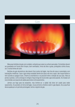 Gás




     Manusear botijões de gás com cuidado, evitando que caiam ou sofram pancadas. Os botijões devem
ser guardados em locais bem limpos, bem ventilados, livres de óleo e graxa, protegidos contra chuva,
sol, e outras fontes de calor.
    Botijões de gás domésticos não devem ficar juntos do fogão, mas fora de casa e conectados com
tubulações metálicas. Caso o gás esteja instalado dentro de casa e ele vier a vazar, não risque fósforo e
nem acenda ou apague luzes. Chame os bombeiros e se possível retire o botijão da sua casa. Abra as
portas e janelas, corte a energia no relógio e fique longe do local onde o gás está vazando. Ao instalar um
novo botijão use espuma de sabão para testar se há vazamentos.
    Jamais use fogo para tal propósito, mas lembre-se: o sabão não deve ser usado para vedar
vazamentos. Ao acender um forno de fogão, riscar primeiro o fósforo e abrir o gás depois. Se a casa ficar
desocupada por um período prolongado, feche o registro de gás.
 