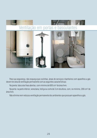 Ventilação em portas e basculantes




   Para sua segurança, não esqueça que cozinhas, áreas de serviços e banheiros com aparelhos a gás
devem ter área de ventilação permanente com as seguintes características:
    Na janela: básculas fixas abertas, com mínimo de 600 cm² de área livre.
    Na porta: na parte inferior, veneziana, treliça ou corte de 3 cm de altura, com, no mínimo, 200 cm² de
área livre.
    Não elimine nem reduza a ventilação permanente dos ambientes que possuam aparelhos a gás.
 